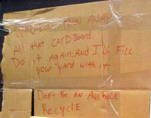 Whoever threw away all that cardboard. Do it again and I'll fill your yard with it. Don't be an Asshole. Recycle. 