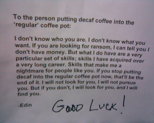 To the person putting decaf coffee into the 'regular' coffee pot: I don't know who you are. I don't know what you want. If you are looking for ransom, I can tell you I don't have money. But what I do have are a very particular set of skills; skills I have acquired over a very long career. Skills that make me a nightmare for people like you. If you stop putting decaf into the regular coffee pot now, that'll be the end of it. I will not look for you, I will not pursue you. But if you don't, I will look for you, and I will find you. - Edin Good Luck!