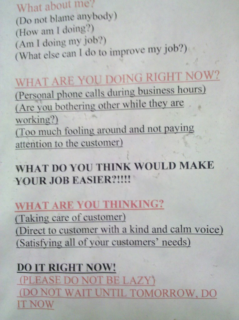 WHAT ARE YOU DOING RIGHT NOW? (Personal phone calls during business hours) (Are you bothering others while they are working) (Too much fooling around and not paying attention to the customer) WHAT DO YOU THINK WOULD MAKE YOUR JOB EASIER?!!!! WHAT ARE YOU THINKING? (Taking care of customer) (Direct to customer with a kind and calm voice) (Satisfying all of your customers' needs) DO IT RIGHT NOW! (PLEASE DO NOT BE LAZY) (DO NOT WAIT UNTIL TOMORROW, DO IT NOW
