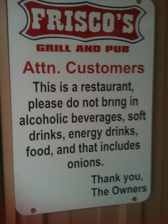 Attn. Customers This is a restaurant, please do not bring in alcoholic beverages, soft drinks, energy drinks, food, and that includes onions. Thank you, The Owners.