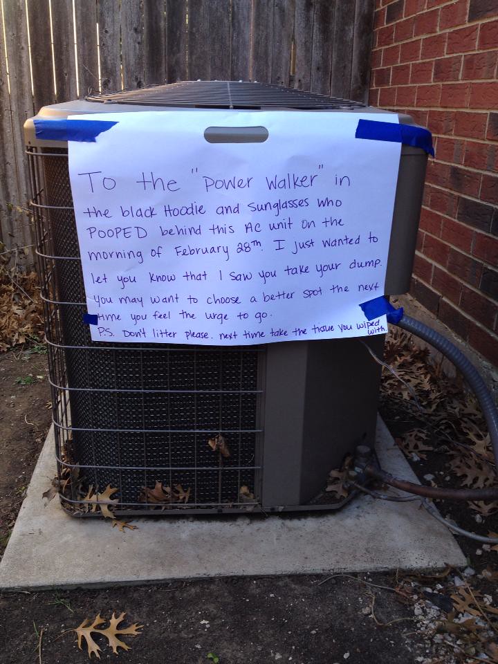 To the 'power walker' in the black hoodie and sunglasses who POOPED behind this AC unit on the morning of February 28th. I just wanted to let you know that I saw your take your dump. You may want to choose a better spot the next time you feel the urge to go. P.S. Don't litter please. Next time take the tissue you wiped with. 