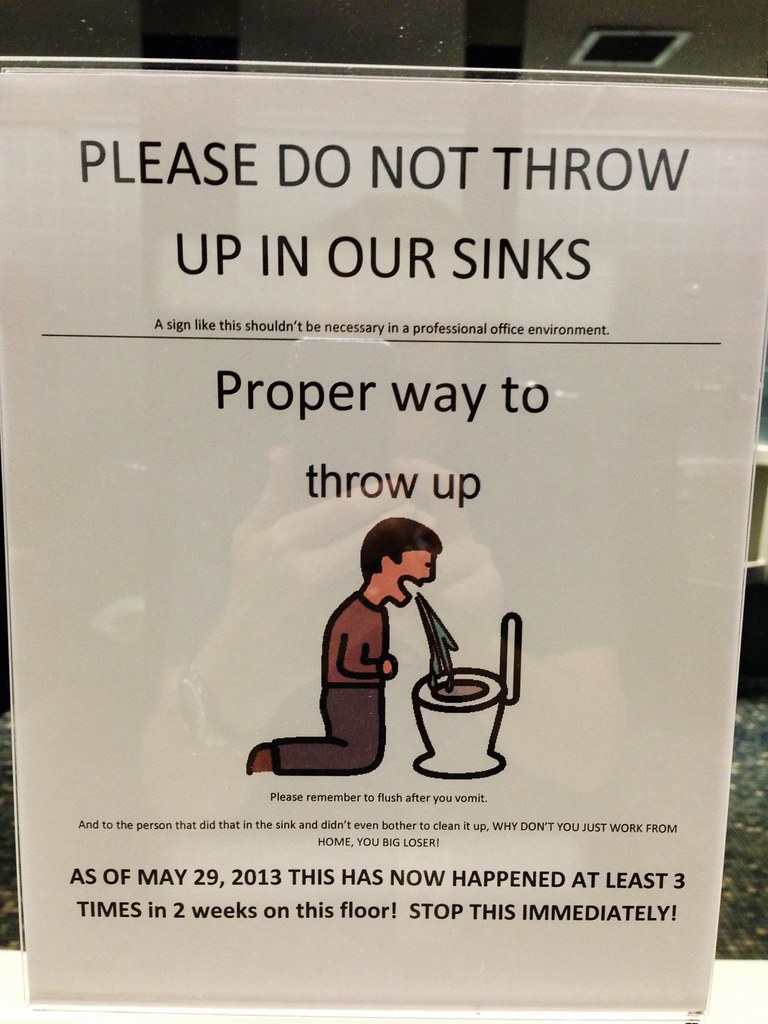 PLEASE DO NOT THROW UP IN OUR SINKS a sign like this shouldn't be necessary in a professional office environment Proper way to throw up Please remember to flush after you vomit. And to the person that did that in the sink and didn't even bother to clean it up, WHY DON'T YOU JUST WORK FROM HOME, YOU BIG LOSER! AS OF MAY 29, 2013 THIS HAS NOW HAPPENED AT LEAST 3 TIMES in 2 weeks on this floor! STOP THIS IMMEDIATELY!