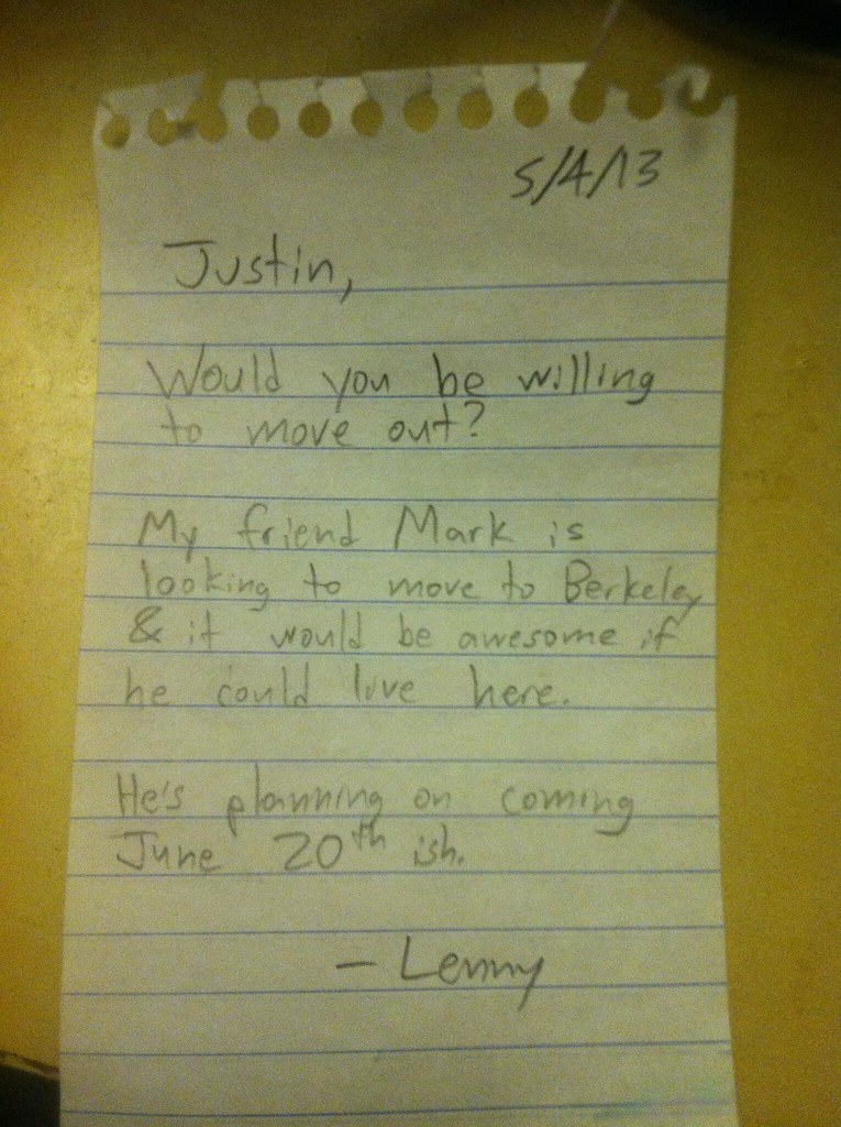 Justin, Would you be willing to move out? My friend Mark is looking to move to Berkeley & it would be awesome if he could live here. He's planning on coming June 20th ish. -Lenny