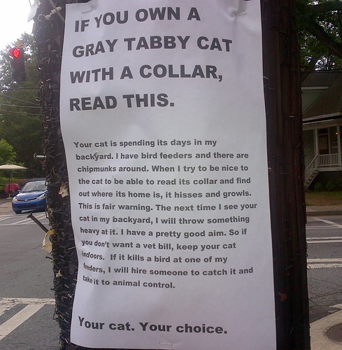 If you own a gray tabby cat with a collar, read this. Your cat is spending its days in my backyard. I have bird feeders and there are chipmunks around. When I try to be nice to the cat to be able to read its collar and find out where its home is, it hisses and growls. This is fair warning. The next time I see your cat in my backyard, I will throw something heavy at it. I have pretty good aim. So if you don't want a vet bill, keep your cat indoors. If it kills a bird at one of my feeders, I will hire someone to catch it and take it to animal control. Your cat. Your choice.