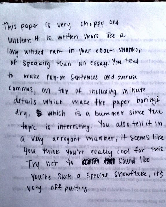 This paper is very choppy and unclear. It is written more like a long winded rant in you exact manner of speaking than an essay. You tend to make run-on sentences and overuse commas, on top of including minute details which make the paper boring & dry, which is a bummer since the topic is interesting. You also tell it in a very arrogant manner, it seems like you think you're really cool for this. Try not to sound like you're such a special snowflake, it's very off-putting.